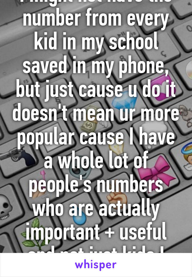 I might not have the number from every kid in my school saved in my phone, but just cause u do it doesn't mean ur more popular cause I have a whole lot of people's numbers who are actually important + useful and not just kids I see 1hour a day