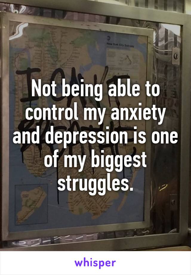 Not being able to control my anxiety and depression is one of my biggest struggles.