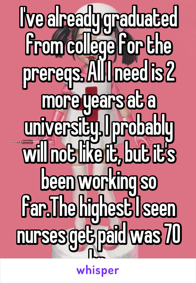 I've already graduated from college for the prereqs. All I need is 2 more years at a university. I probably will not like it, but it's been working so far.The highest I seen nurses get paid was 70 hr.