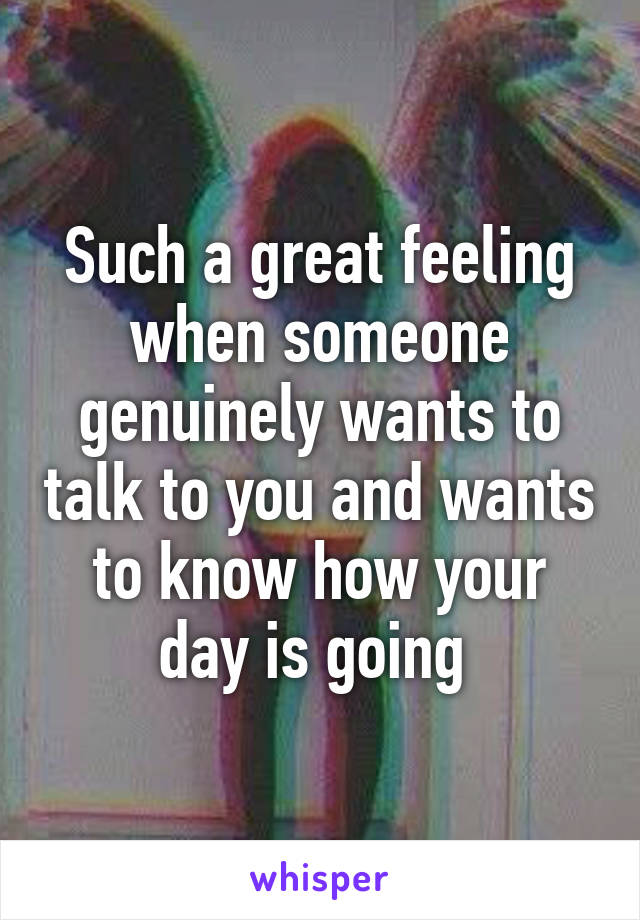 Such a great feeling when someone genuinely wants to talk to you and wants to know how your day is going 