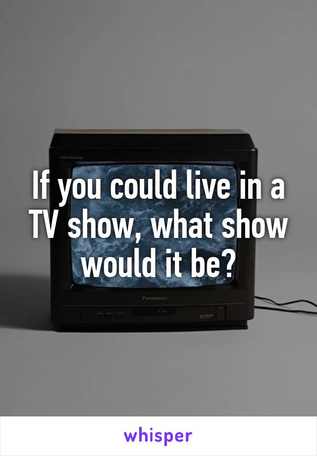 If you could live in a TV show, what show would it be?