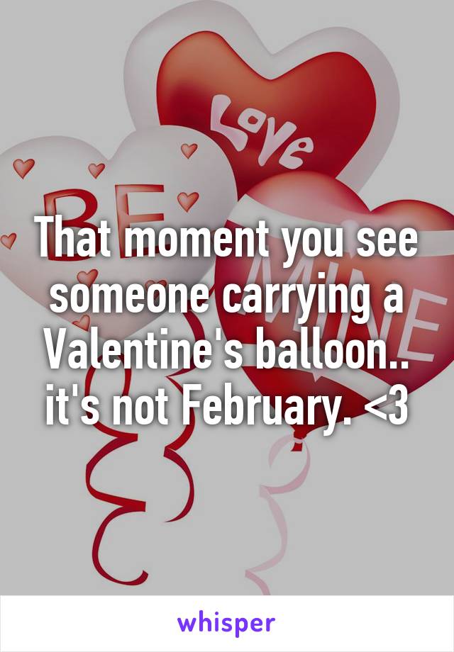 That moment you see someone carrying a Valentine's balloon.. it's not February. <3