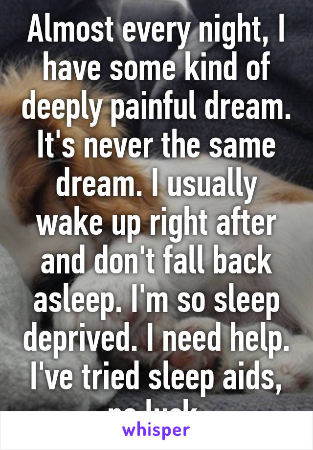 Almost every night, I have some kind of deeply painful dream. It's never the same dream. I usually wake up right after and don't fall back asleep. I'm so sleep deprived. I need help. I've tried sleep aids, no luck.