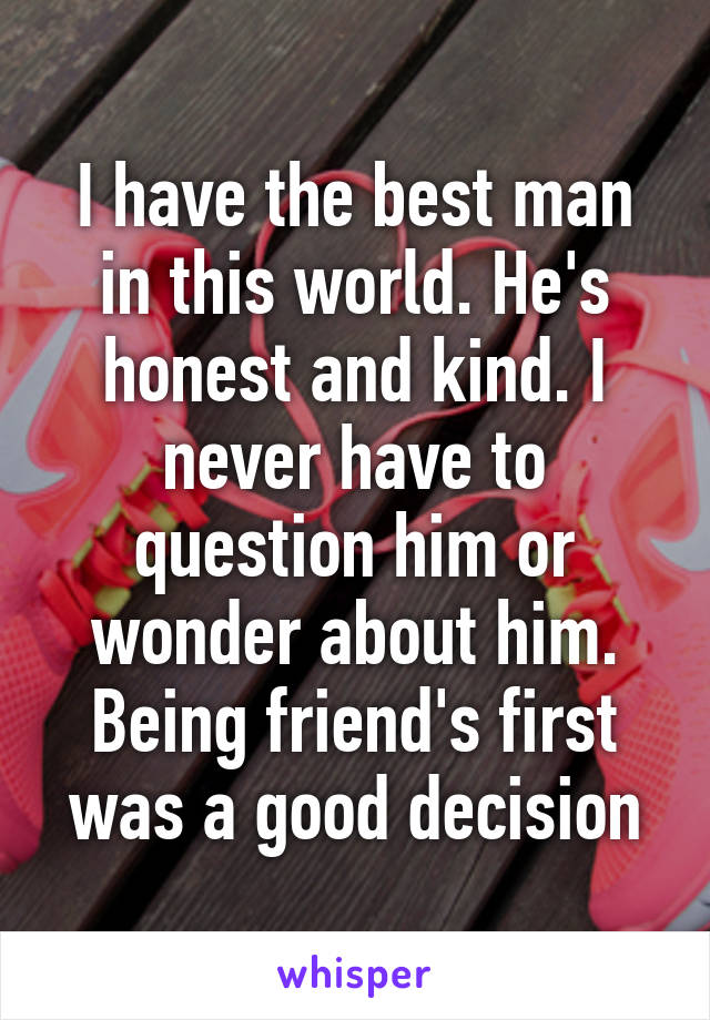 I have the best man in this world. He's honest and kind. I never have to question him or wonder about him. Being friend's first was a good decision