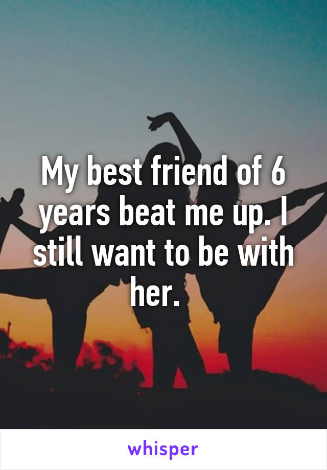 My best friend of 6 years beat me up. I still want to be with her.  