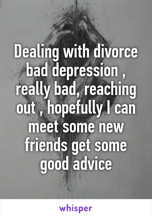 Dealing with divorce bad depression , really bad, reaching out , hopefully I can meet some new friends get some good advice