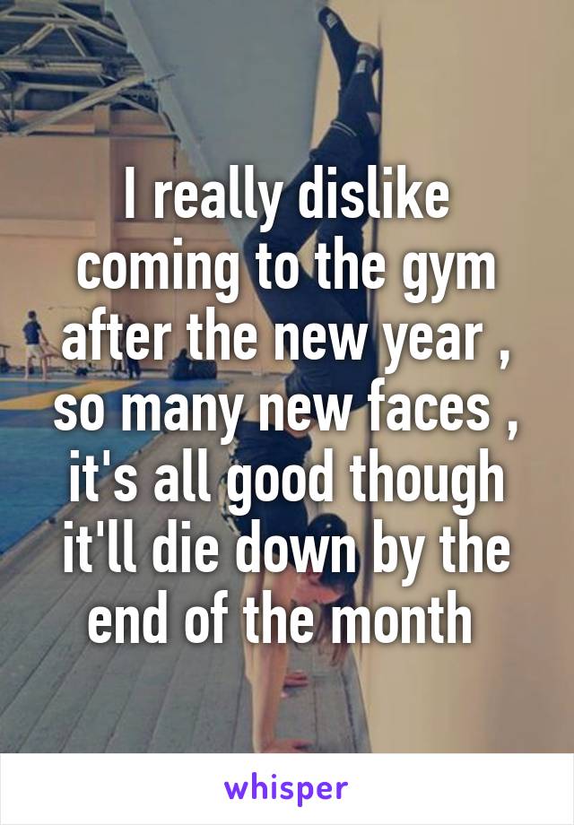 I really dislike coming to the gym after the new year , so many new faces , it's all good though it'll die down by the end of the month 