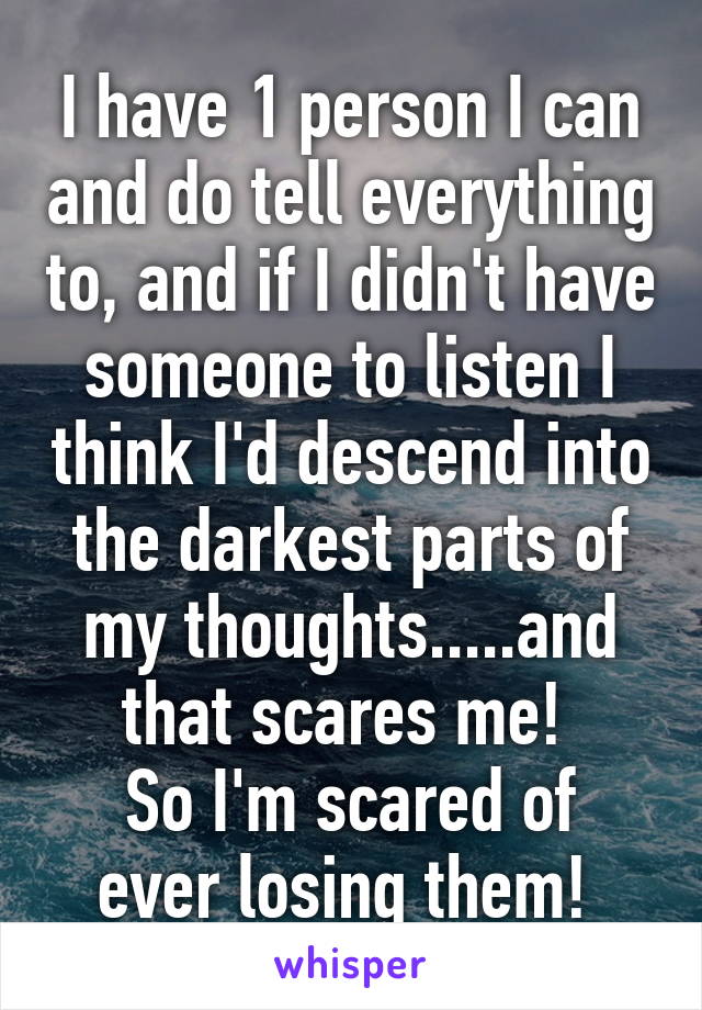 I have 1 person I can and do tell everything to, and if I didn't have someone to listen I think I'd descend into the darkest parts of my thoughts.....and that scares me! 
So I'm scared of ever losing them! 