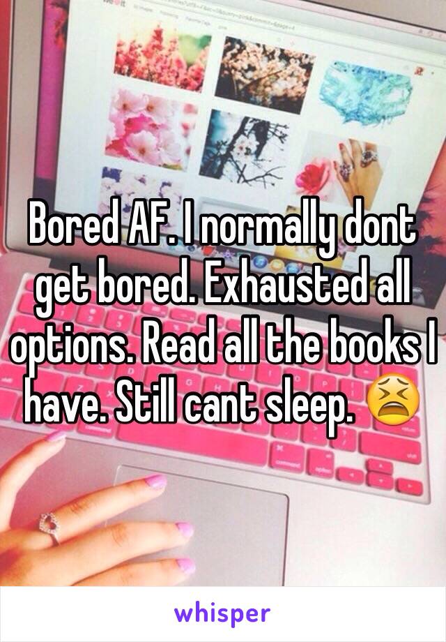 Bored AF. I normally dont get bored. Exhausted all options. Read all the books I have. Still cant sleep. 😫