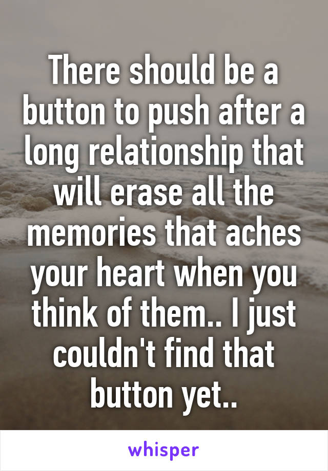 There should be a button to push after a long relationship that will erase all the memories that aches your heart when you think of them.. I just couldn't find that button yet..