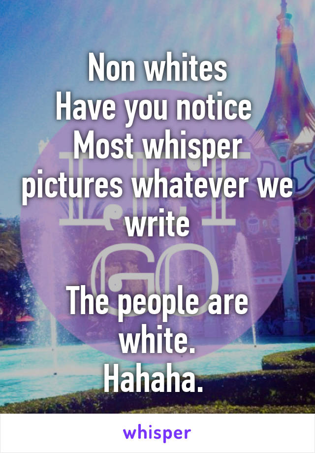 Non whites
Have you notice 
Most whisper pictures whatever we write

The people are white.
Hahaha. 