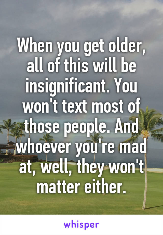 When you get older, all of this will be insignificant. You won't text most of those people. And whoever you're mad at, well, they won't matter either.