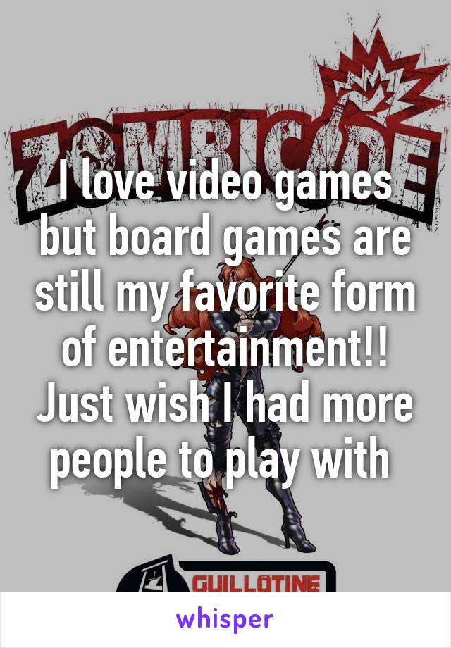 I love video games but board games are still my favorite form of entertainment!! Just wish I had more people to play with 