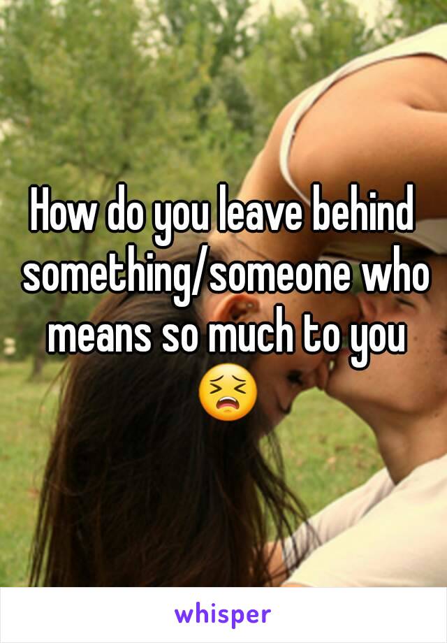 How do you leave behind something/someone who means so much to you 😣