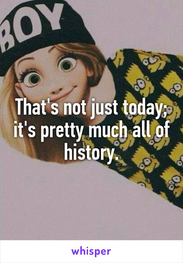 That's not just today; it's pretty much all of history.
