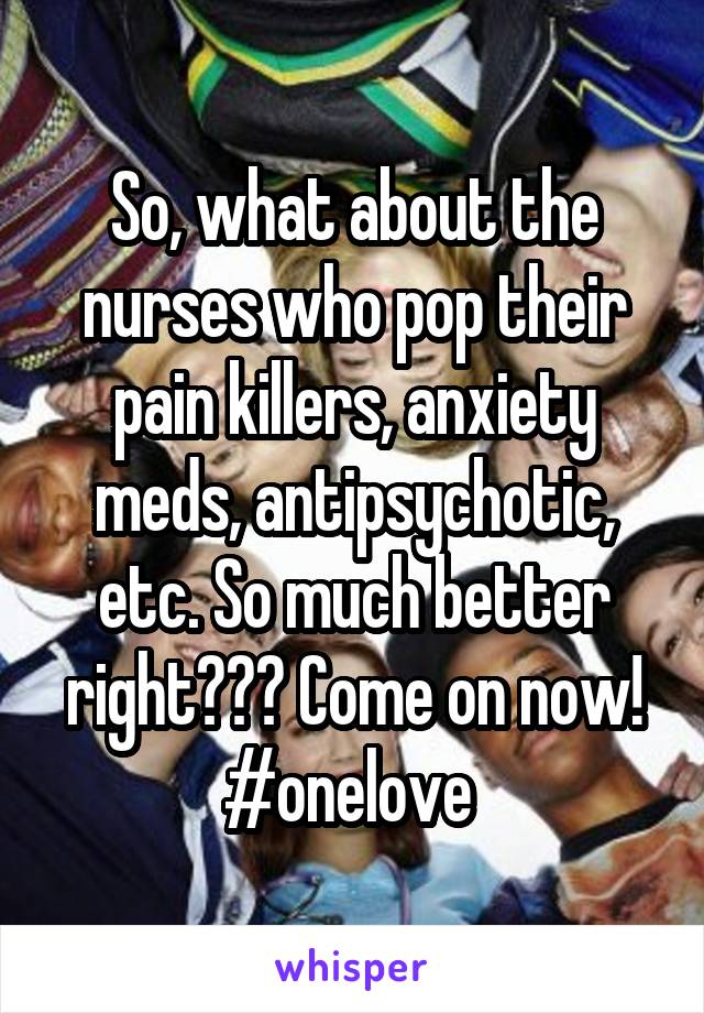 So, what about the nurses who pop their pain killers, anxiety meds, antipsychotic, etc. So much better right??? Come on now! #onelove 