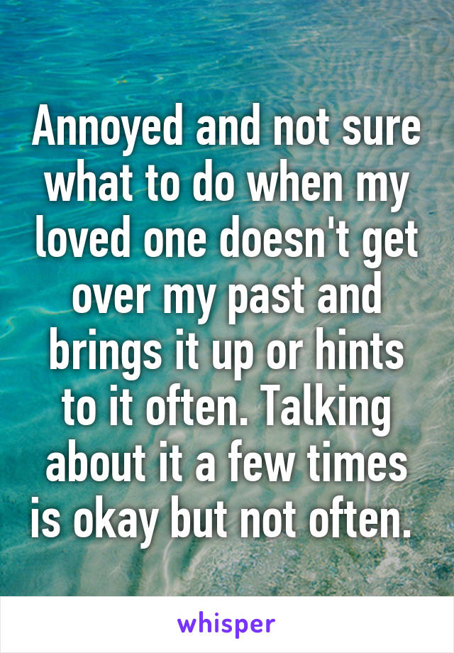 Annoyed and not sure what to do when my loved one doesn't get over my past and brings it up or hints to it often. Talking about it a few times is okay but not often. 