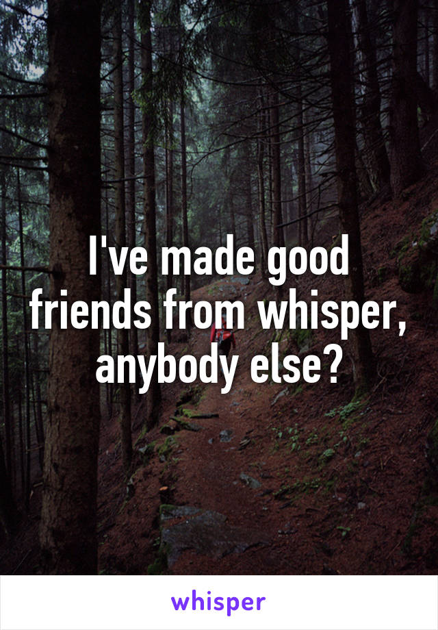 I've made good friends from whisper, anybody else?