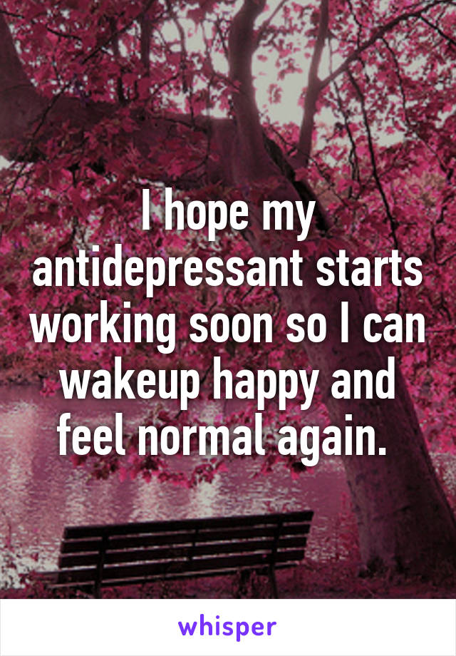 I hope my antidepressant starts working soon so I can wakeup happy and feel normal again. 