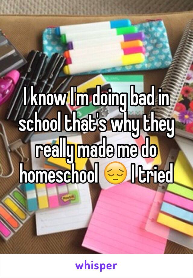 I know I'm doing bad in school that's why they really made me do homeschool 😔 I tried