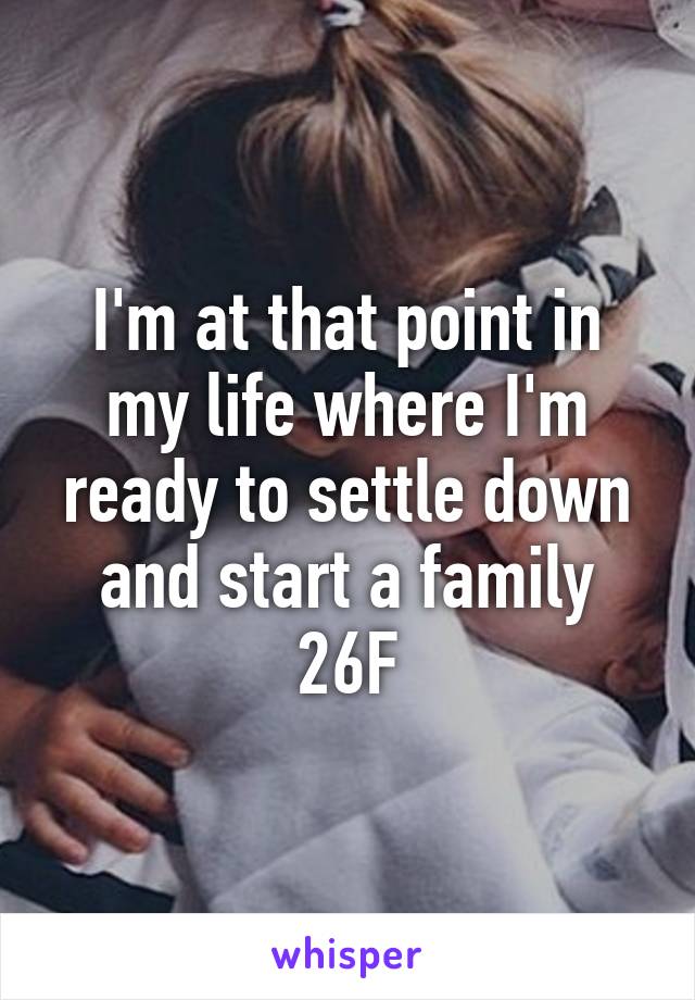 I'm at that point in my life where I'm ready to settle down and start a family 26F