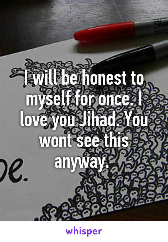 I will be honest to myself for once. I love you Jihad. You wont see this anyway. 