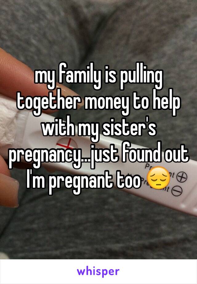 my family is pulling together money to help with my sister's pregnancy...just found out I'm pregnant too 😔