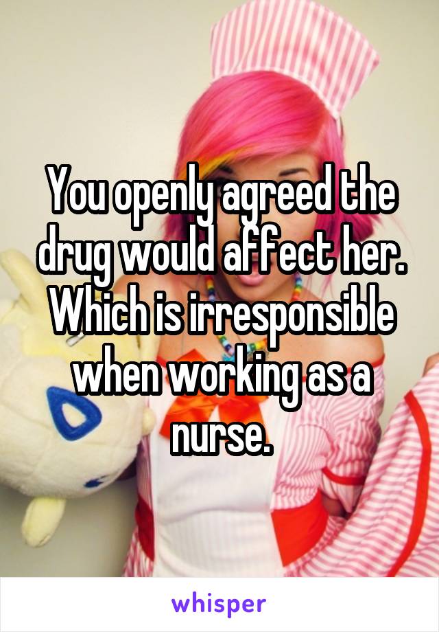 You openly agreed the drug would affect her. Which is irresponsible when working as a nurse.