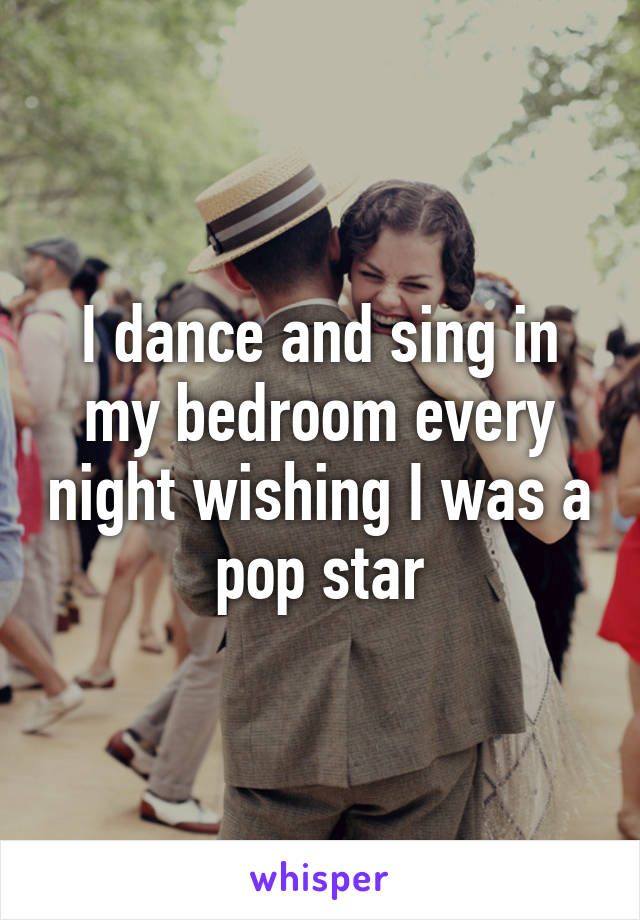 I dance and sing in my bedroom every night wishing I was a pop star