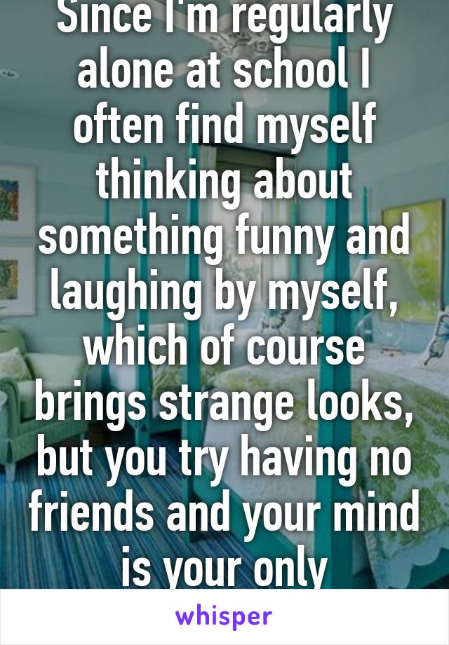 Since I'm regularly alone at school I often find myself thinking about something funny and laughing by myself, which of course brings strange looks, but you try having no friends and your mind is your only companion