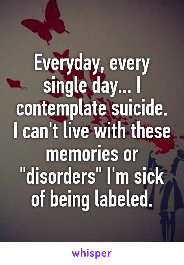 Everyday, every single day... I contemplate suicide. I can't live with these memories or "disorders" I'm sick of being labeled.