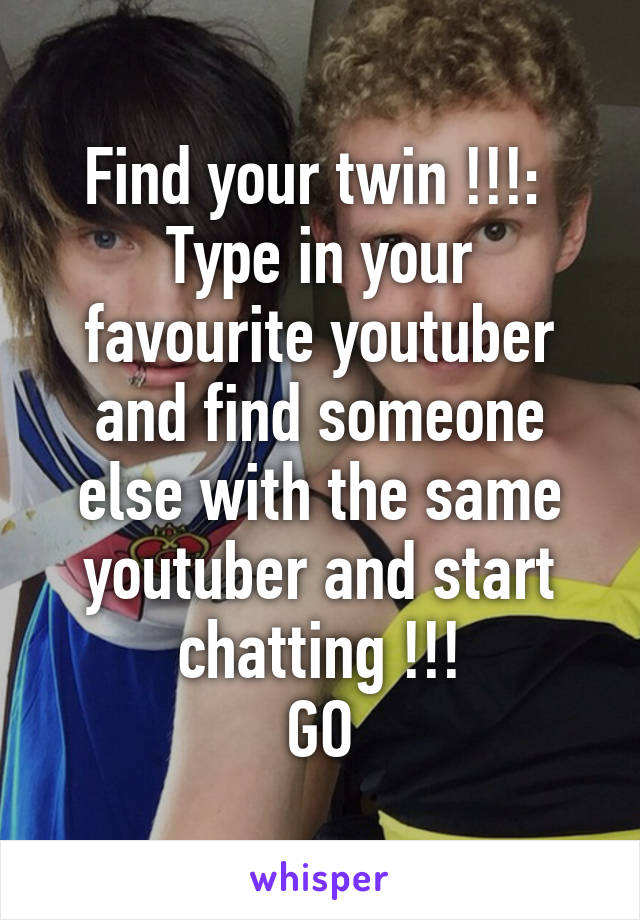 Find your twin !!!: 
Type in your favourite youtuber and find someone else with the same youtuber and start chatting !!!
GO