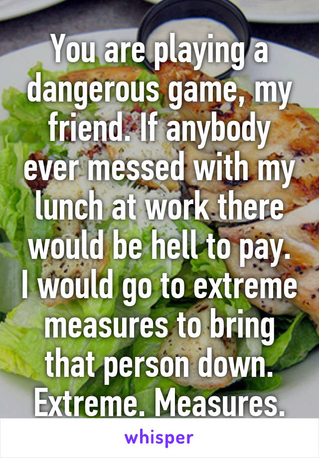 You are playing a dangerous game, my friend. If anybody ever messed with my lunch at work there would be hell to pay. I would go to extreme measures to bring that person down. Extreme. Measures.