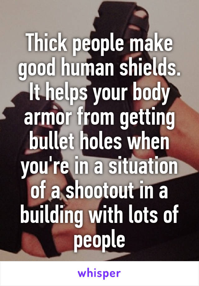 Thick people make good human shields. It helps your body armor from getting bullet holes when you're in a situation of a shootout in a building with lots of people