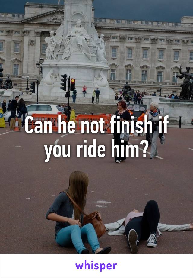 Can he not finish if you ride him?