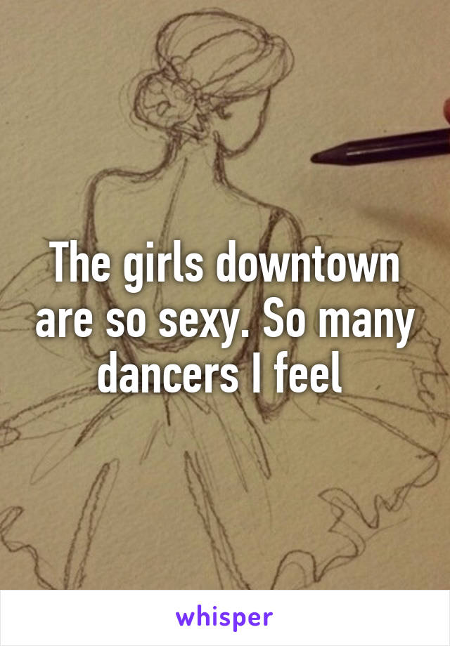 The girls downtown are so sexy. So many dancers I feel 