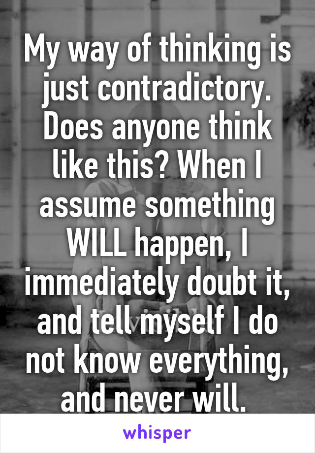 My way of thinking is just contradictory. Does anyone think like this? When I assume something WILL happen, I immediately doubt it, and tell myself I do not know everything, and never will. 