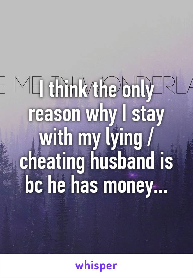 I think the only reason why I stay with my lying / cheating husband is bc he has money...