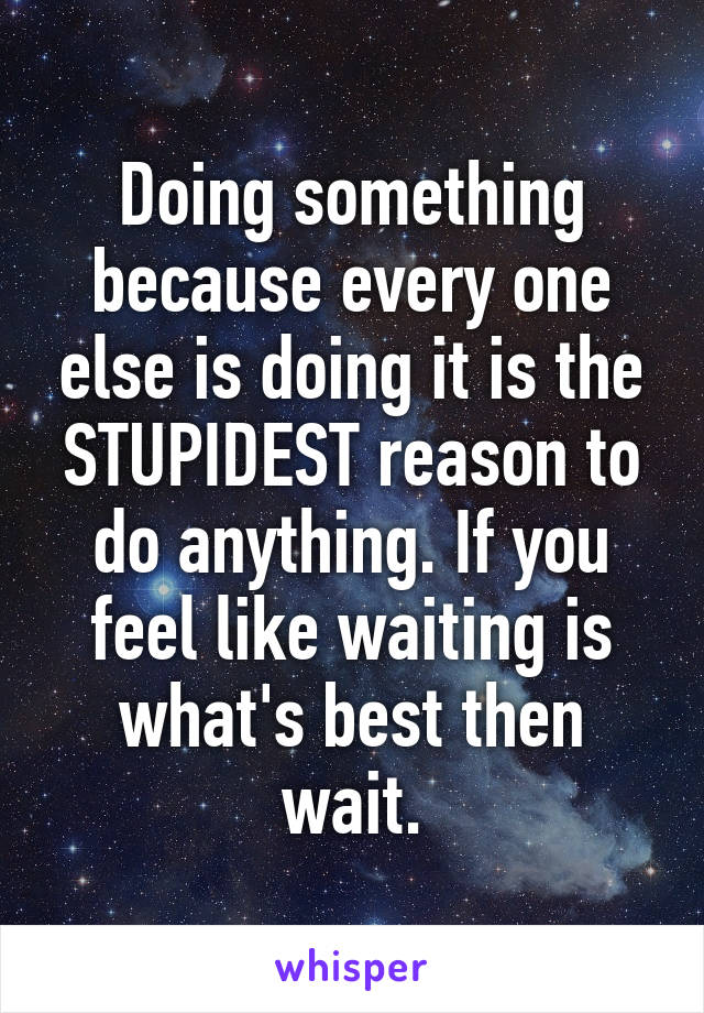 Doing something because every one else is doing it is the STUPIDEST reason to do anything. If you feel like waiting is what's best then wait.