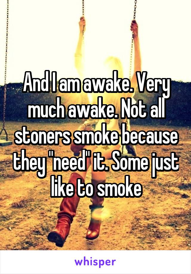 And I am awake. Very much awake. Not all stoners smoke because they "need" it. Some just like to smoke