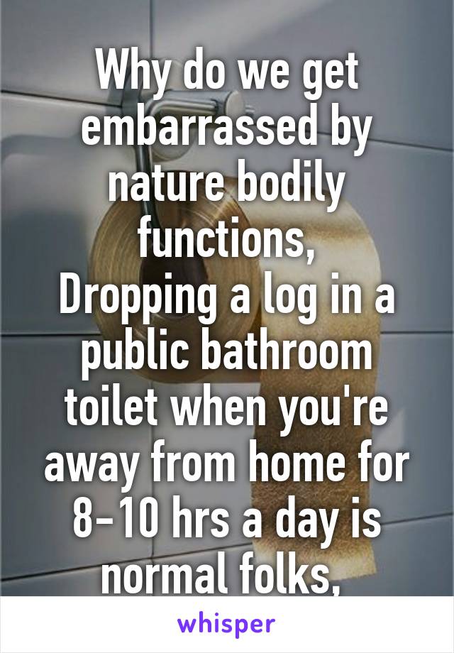 Why do we get embarrassed by nature bodily functions,
Dropping a log in a public bathroom toilet when you're away from home for 8-10 hrs a day is normal folks, 