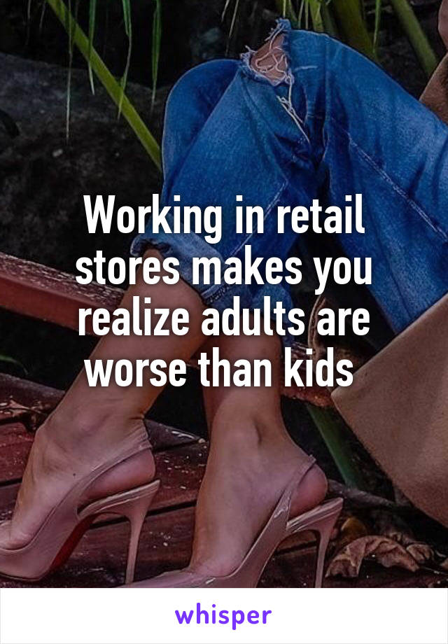 Working in retail stores makes you realize adults are worse than kids 
