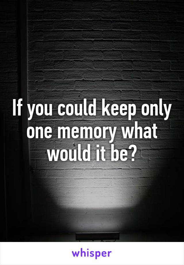 If you could keep only one memory what would it be?