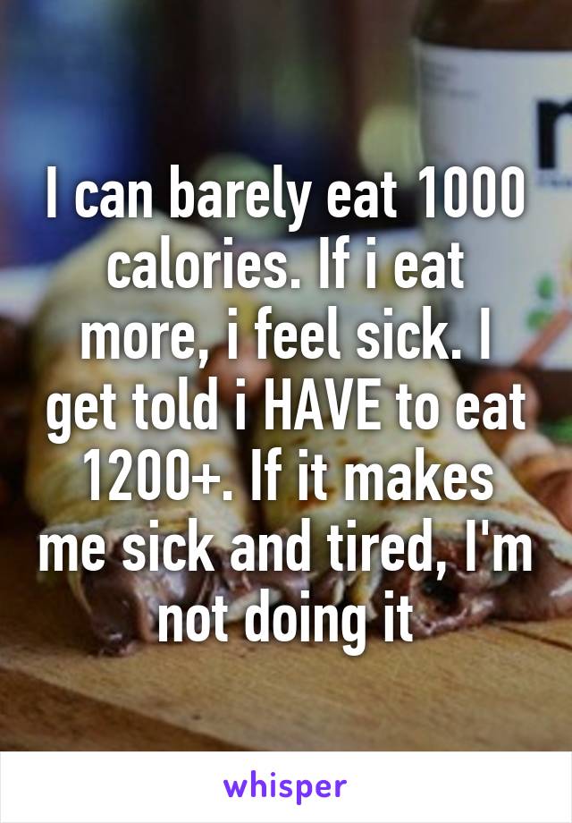 I can barely eat 1000 calories. If i eat more, i feel sick. I get told i HAVE to eat 1200+. If it makes me sick and tired, I'm not doing it