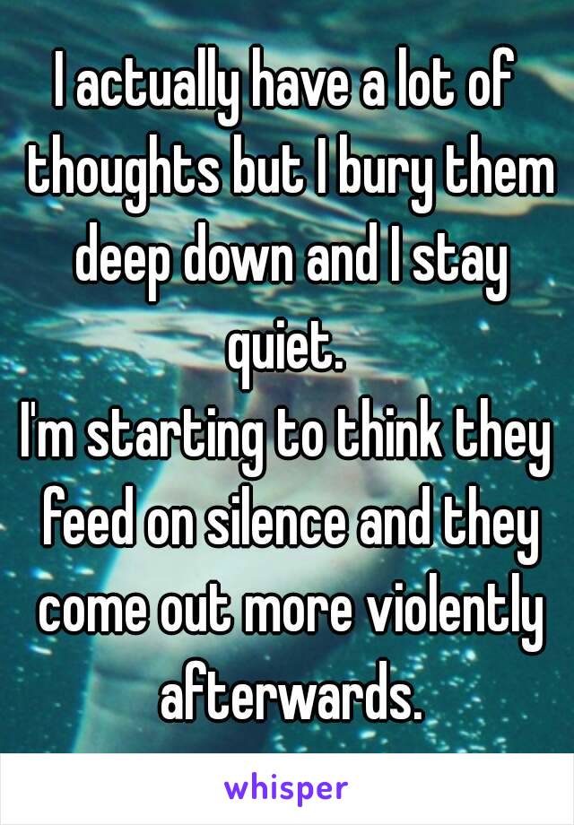 I actually have a lot of thoughts but I bury them deep down and I stay quiet. 
I'm starting to think they feed on silence and they come out more violently afterwards.