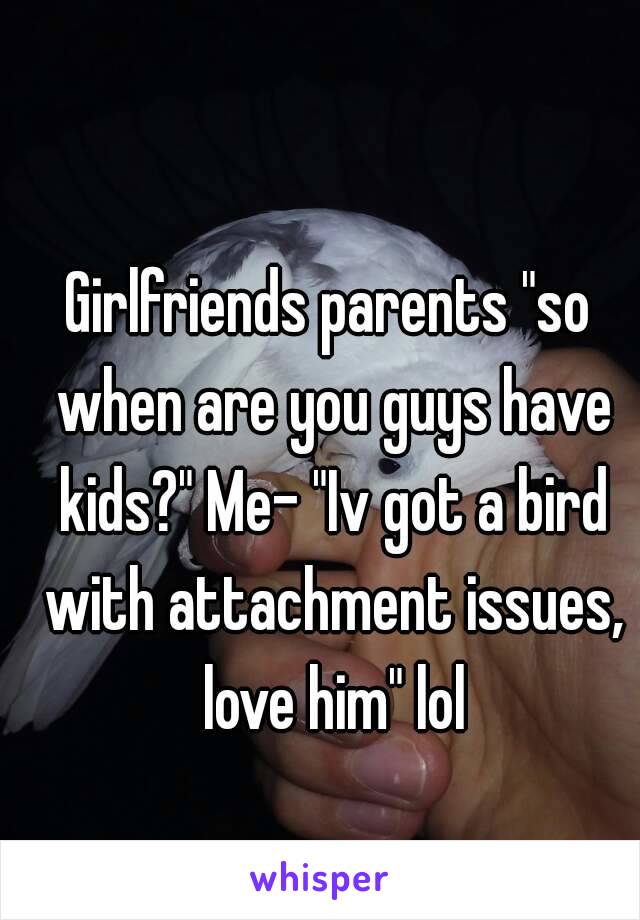 Girlfriends parents "so when are you guys have kids?" Me- "Iv got a bird with attachment issues, love him" lol