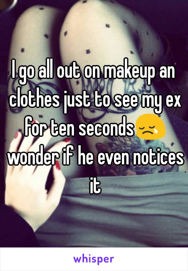 I go all out on makeup an clothes just to see my ex for ten seconds😢 wonder if he even notices it