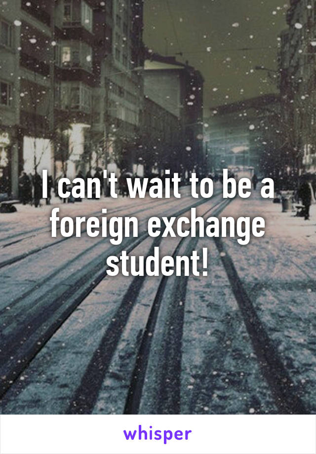 I can't wait to be a foreign exchange student!