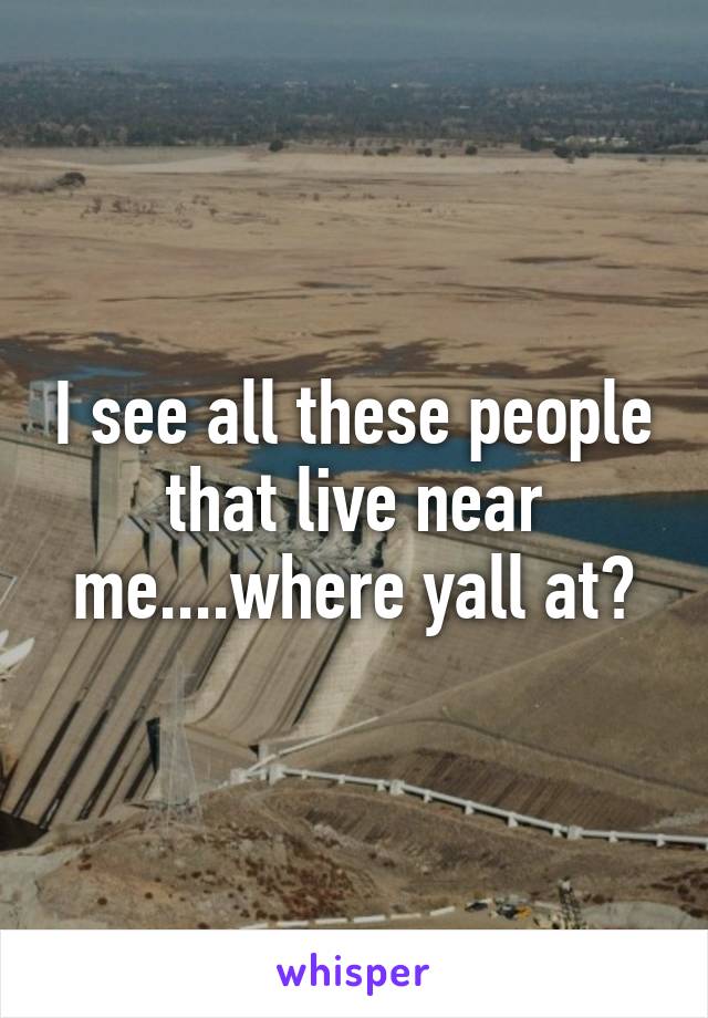 I see all these people that live near me....where yall at?