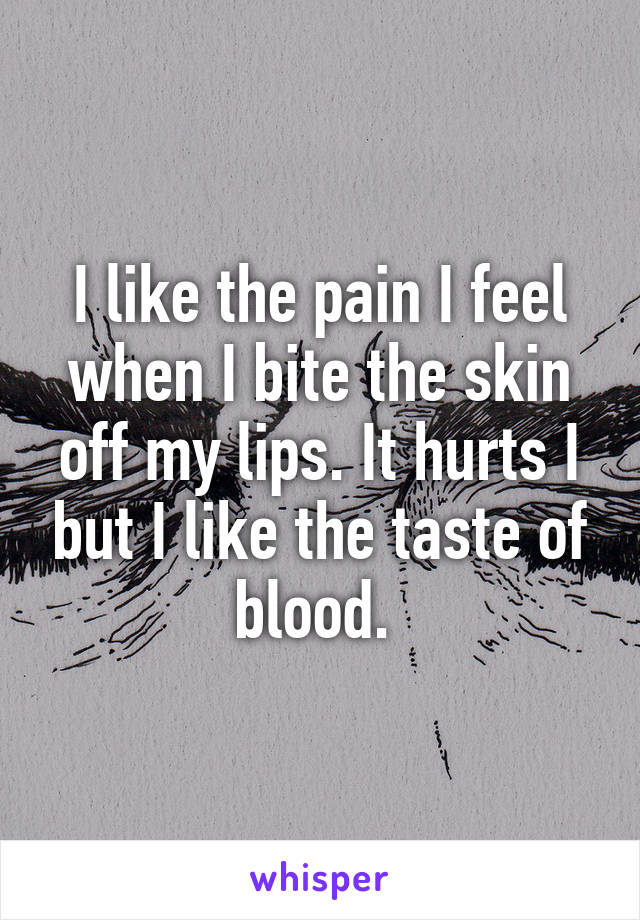 I like the pain I feel when I bite the skin off my lips. It hurts I but I like the taste of blood. 